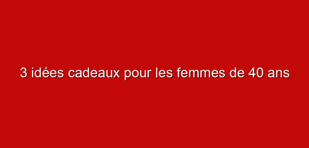 3 idées cadeaux pour les femmes de 40 ans