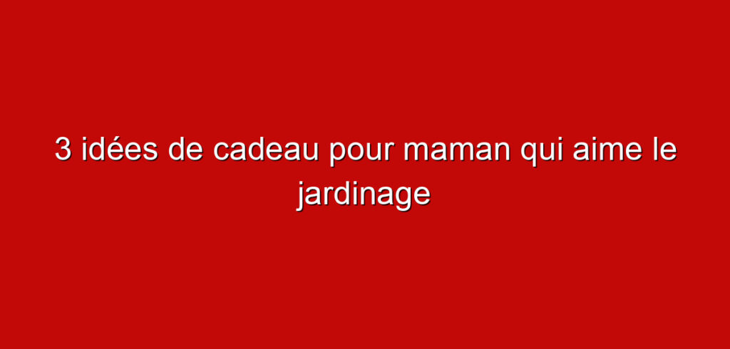 3 idées de cadeau pour maman qui aime le jardinage