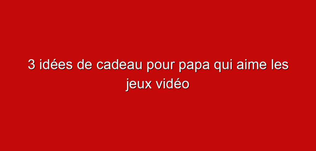 3 idées de cadeau pour papa qui aime les jeux vidéo