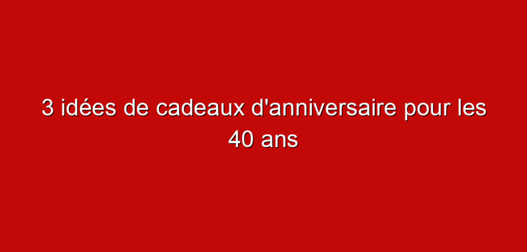 3 idées de cadeaux d’anniversaire pour les 40 ans