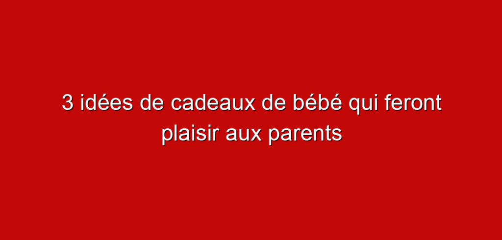 3 idées de cadeaux de bébé qui feront plaisir aux parents