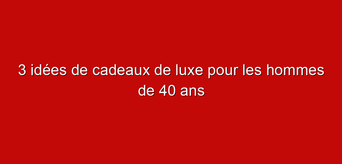 3 idées de cadeaux de luxe pour les hommes de 40 ans