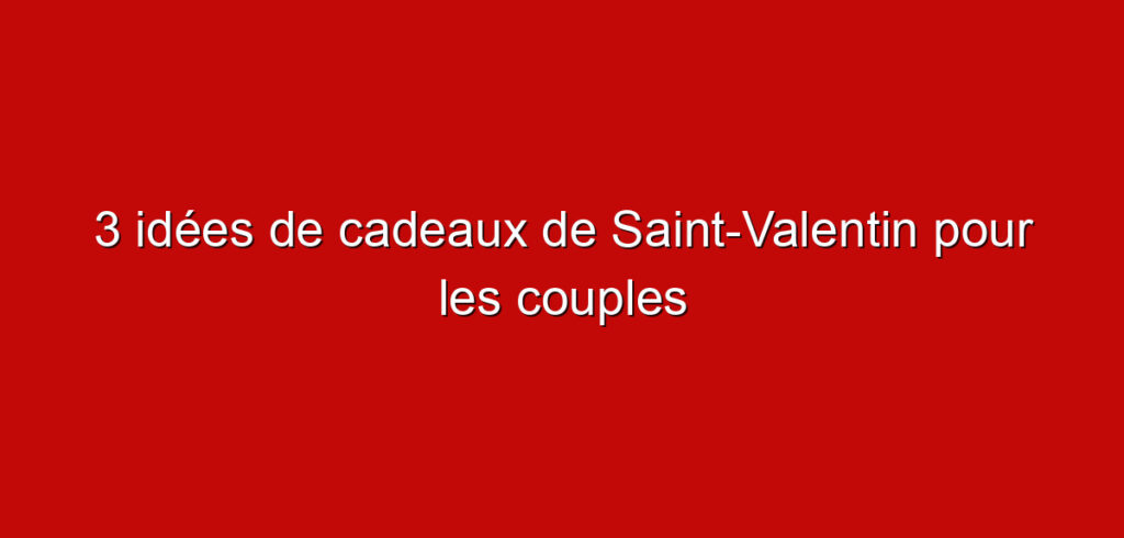 3 idées de cadeaux de Saint-Valentin pour les couples