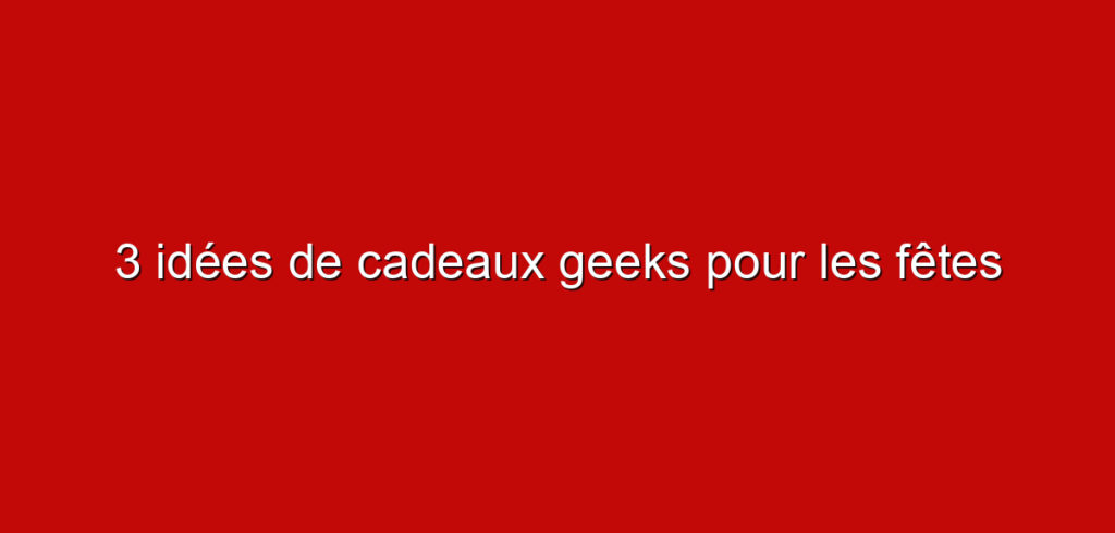 3 idées de cadeaux geeks pour les fêtes
