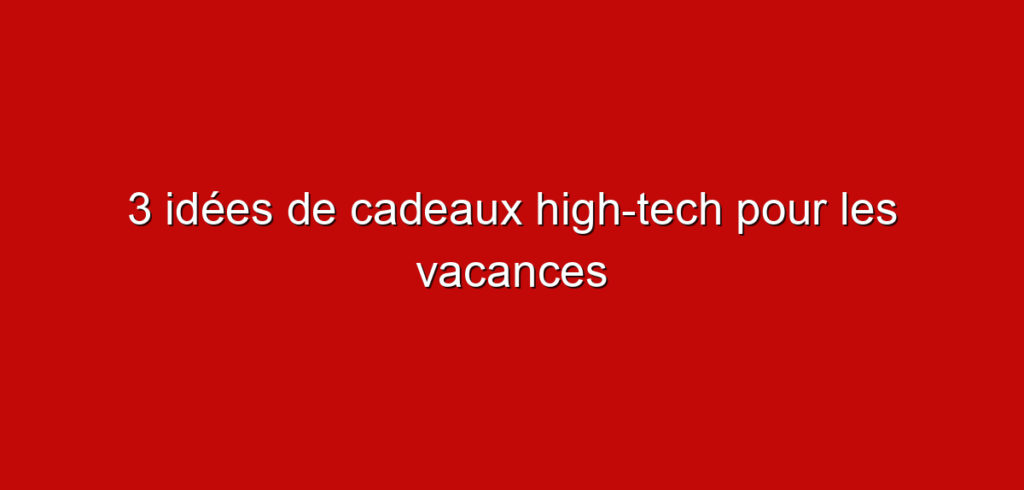 3 idées de cadeaux high-tech pour les vacances
