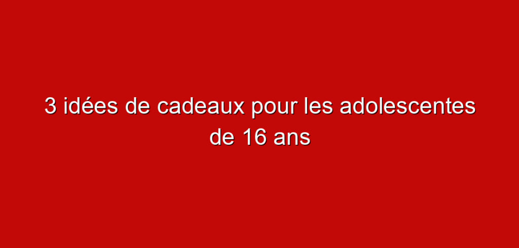 3 idées de cadeaux pour les adolescentes de 16 ans