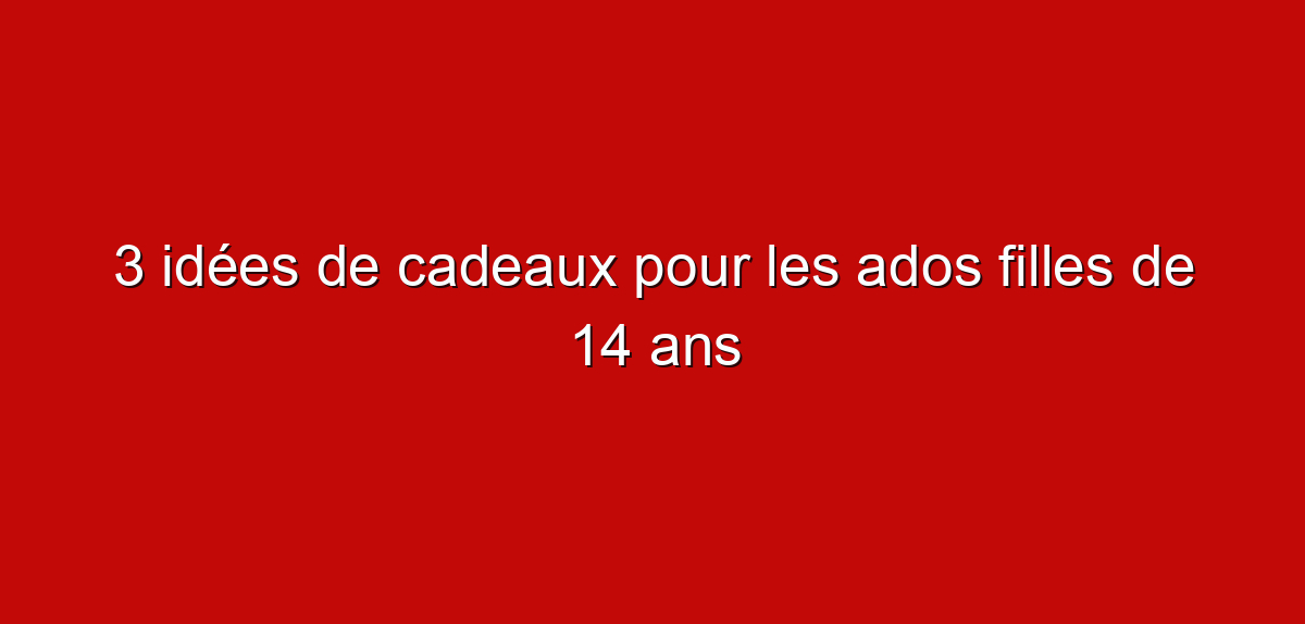 3 idées de cadeaux pour les ados filles de 14 ans
