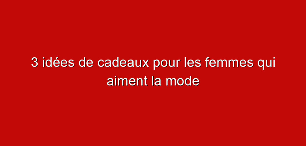 3 idées de cadeaux pour les femmes qui aiment la mode