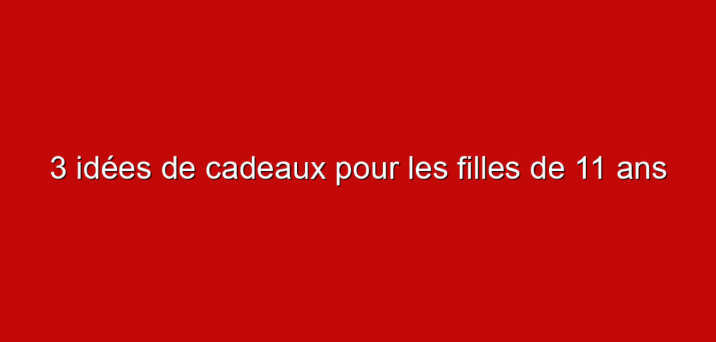 3 idées de cadeaux pour les filles de 11 ans