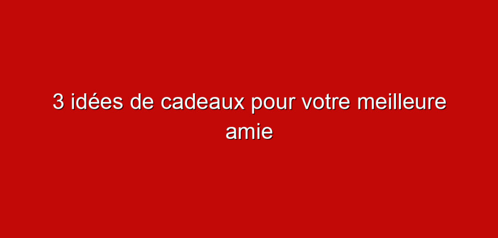 3 idées de cadeaux pour votre meilleure amie