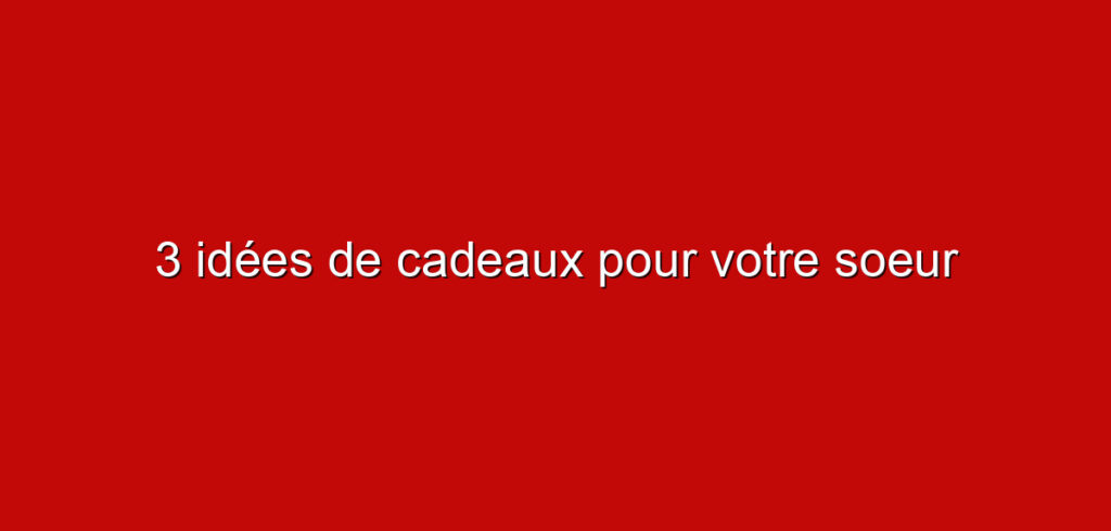3 idées de cadeaux pour votre soeur