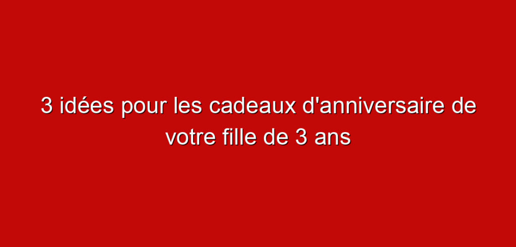 3 idées pour les cadeaux d’anniversaire de votre fille de 3 ans