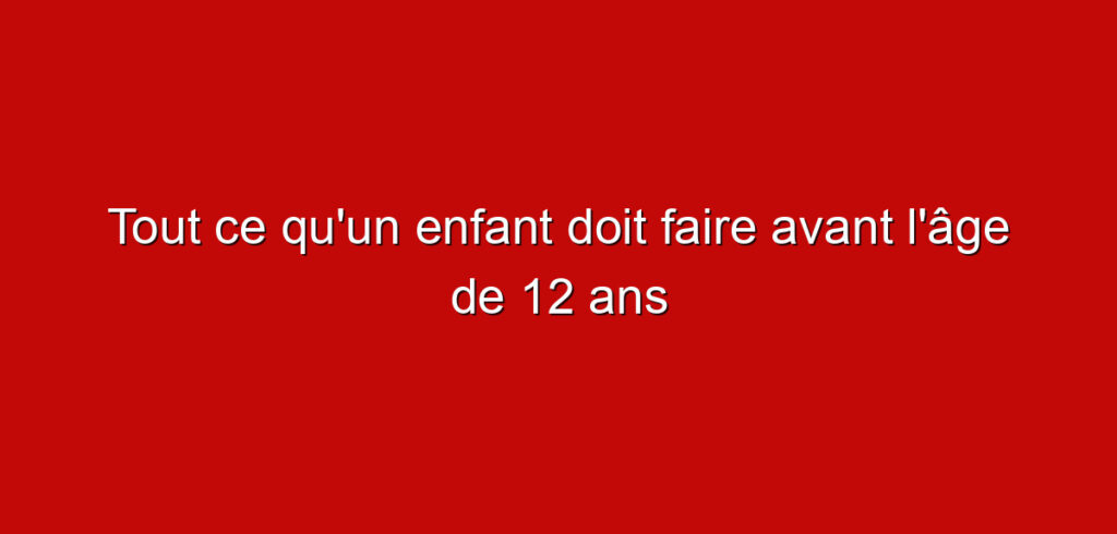 Tout ce qu’un enfant doit faire avant l’âge de 12 ans