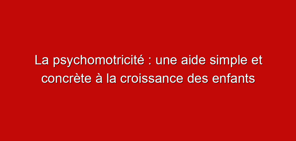 La psychomotricité : une aide simple et concrète à la croissance des enfants