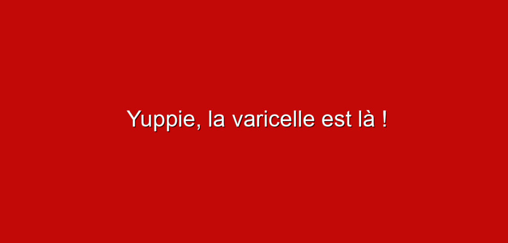 Yuppie, la varicelle est là !